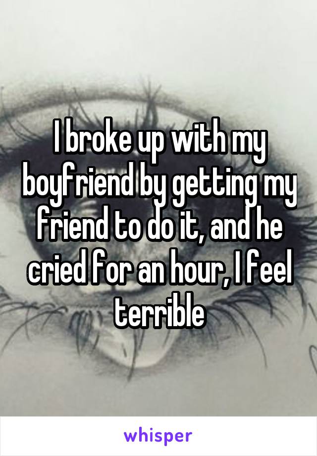 I broke up with my boyfriend by getting my friend to do it, and he cried for an hour, I feel terrible