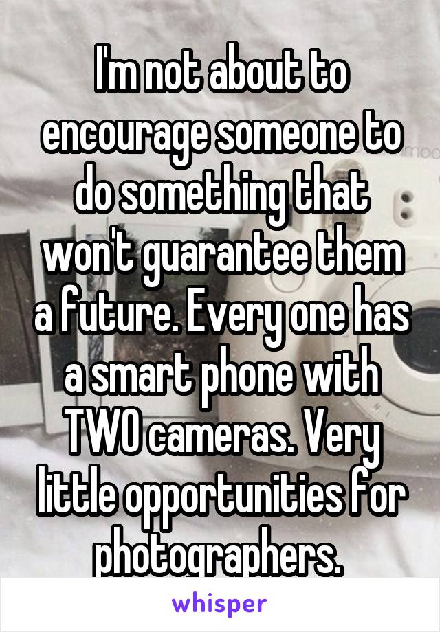 I'm not about to encourage someone to do something that won't guarantee them a future. Every one has a smart phone with TWO cameras. Very little opportunities for photographers. 