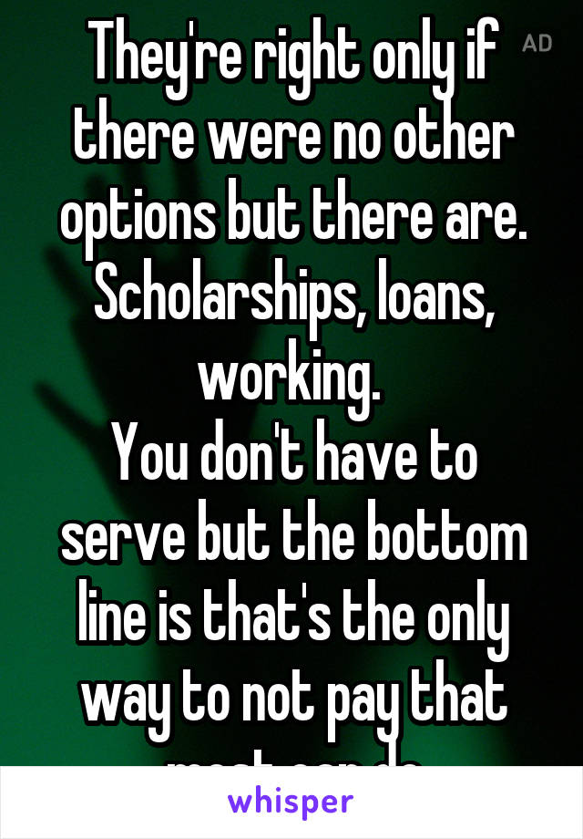 They're right only if there were no other options but there are. Scholarships, loans, working. 
You don't have to serve but the bottom line is that's the only way to not pay that most can do