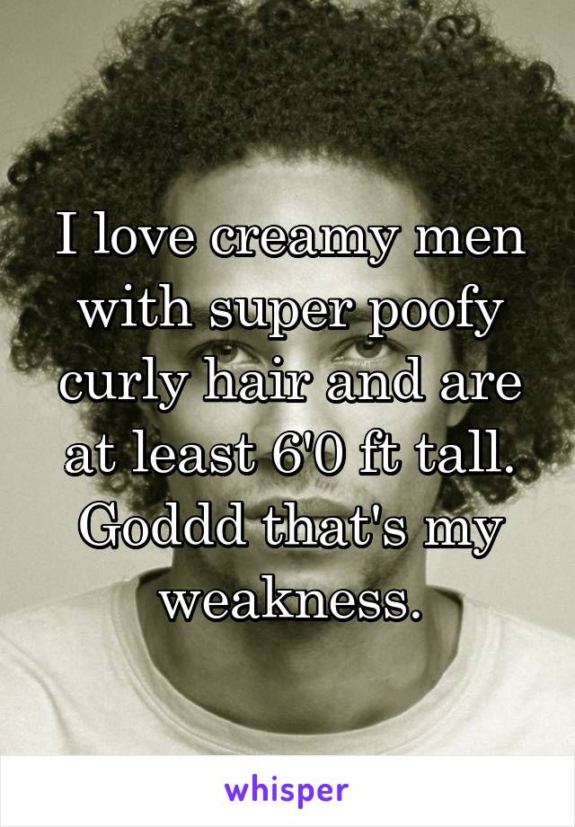 I love creamy men with super poofy curly hair and are at least 6'0 ft tall. Goddd that's my weakness.