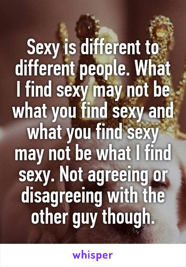 Sexy is different to different people. What I find sexy may not be what you find sexy and what you find sexy may not be what I find sexy. Not agreeing or disagreeing with the other guy though.