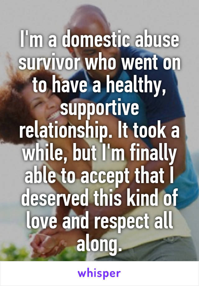 I'm a domestic abuse survivor who went on to have a healthy, supportive relationship. It took a while, but I'm finally able to accept that I deserved this kind of love and respect all along.