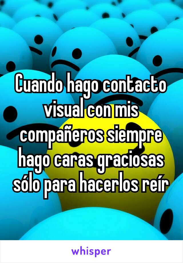 Cuando hago contacto visual con mis compañeros siempre hago caras graciosas sólo para hacerlos reír