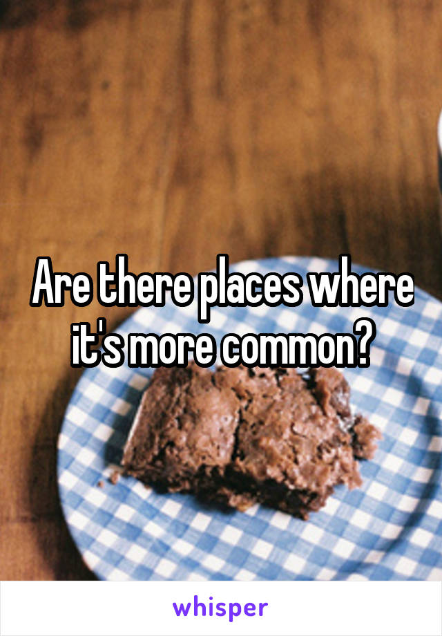 Are there places where it's more common?