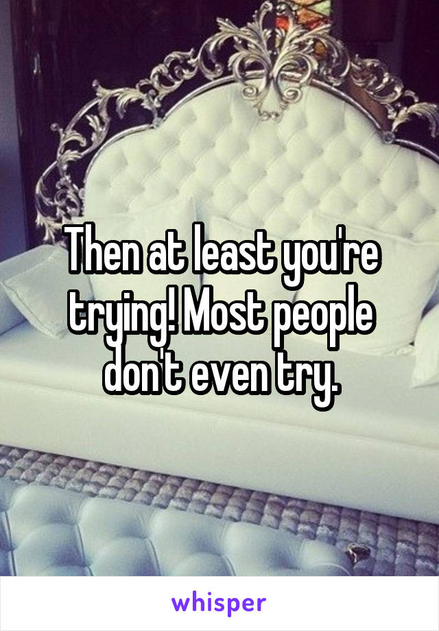 Then at least you're trying! Most people don't even try.