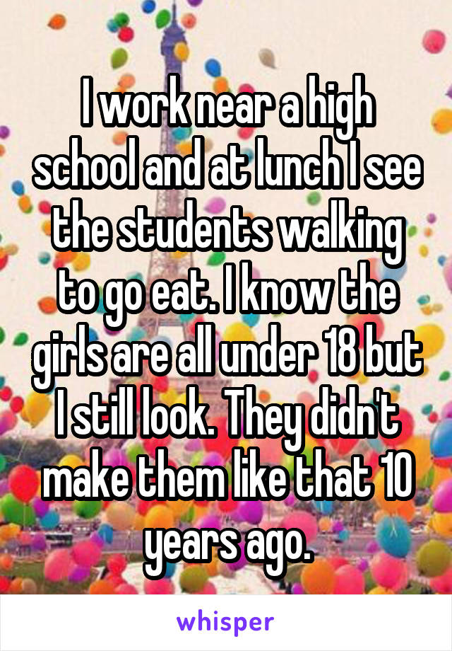 I work near a high school and at lunch I see the students walking to go eat. I know the girls are all under 18 but I still look. They didn't make them like that 10 years ago.