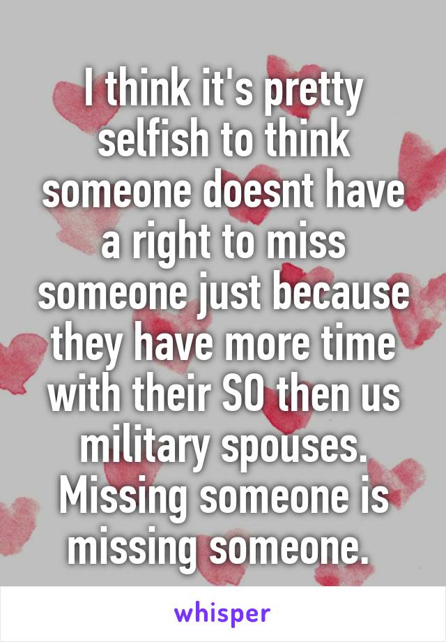 I think it's pretty selfish to think someone doesnt have a right to miss someone just because they have more time with their SO then us military spouses. Missing someone is missing someone. 