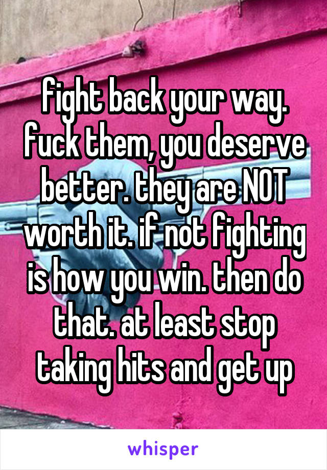 fight back your way. fuck them, you deserve better. they are NOT worth it. if not fighting is how you win. then do that. at least stop taking hits and get up