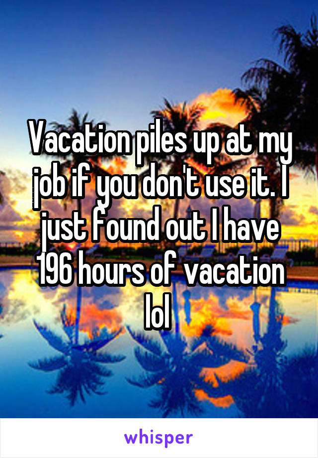 Vacation piles up at my job if you don't use it. I just found out I have 196 hours of vacation lol 