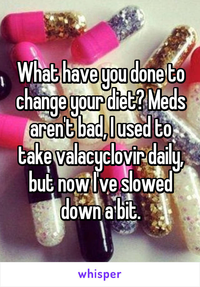 What have you done to change your diet? Meds aren't bad, I used to take valacyclovir daily, but now I've slowed down a bit.