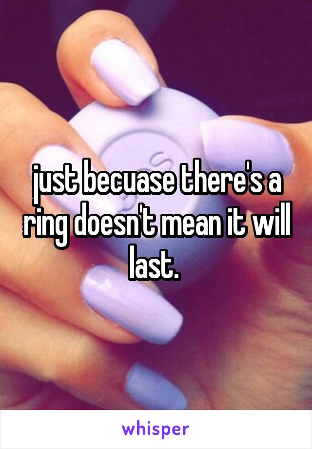 just becuase there's a ring doesn't mean it will last. 