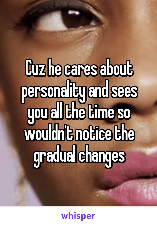 Cuz he cares about personality and sees you all the time so wouldn't notice the gradual changes