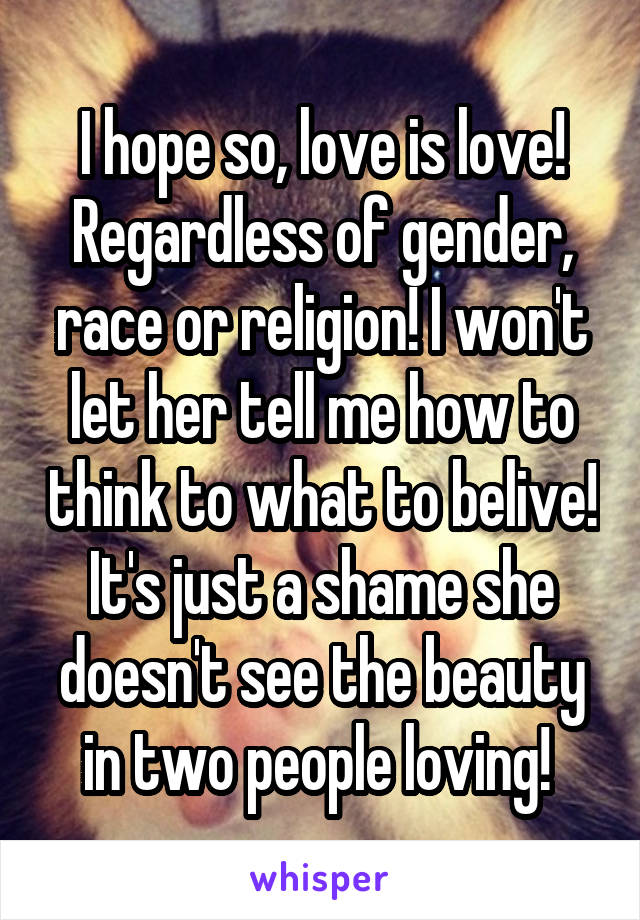 I hope so, love is love! Regardless of gender, race or religion! I won't let her tell me how to think to what to belive! It's just a shame she doesn't see the beauty in two people loving! 
