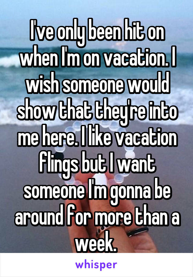 I've only been hit on when I'm on vacation. I wish someone would show that they're into me here. I like vacation flings but I want someone I'm gonna be around for more than a week. 