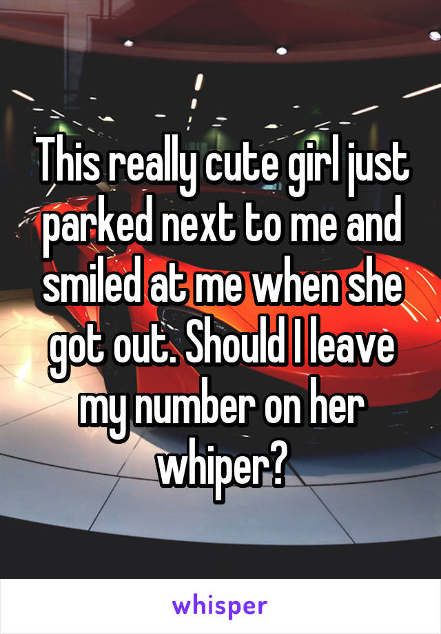 This really cute girl just parked next to me and smiled at me when she got out. Should I leave my number on her whiper?