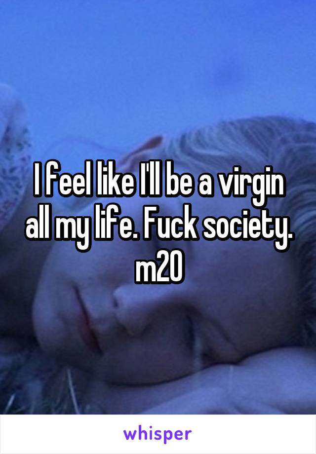 I feel like I'll be a virgin all my life. Fuck society.
m20