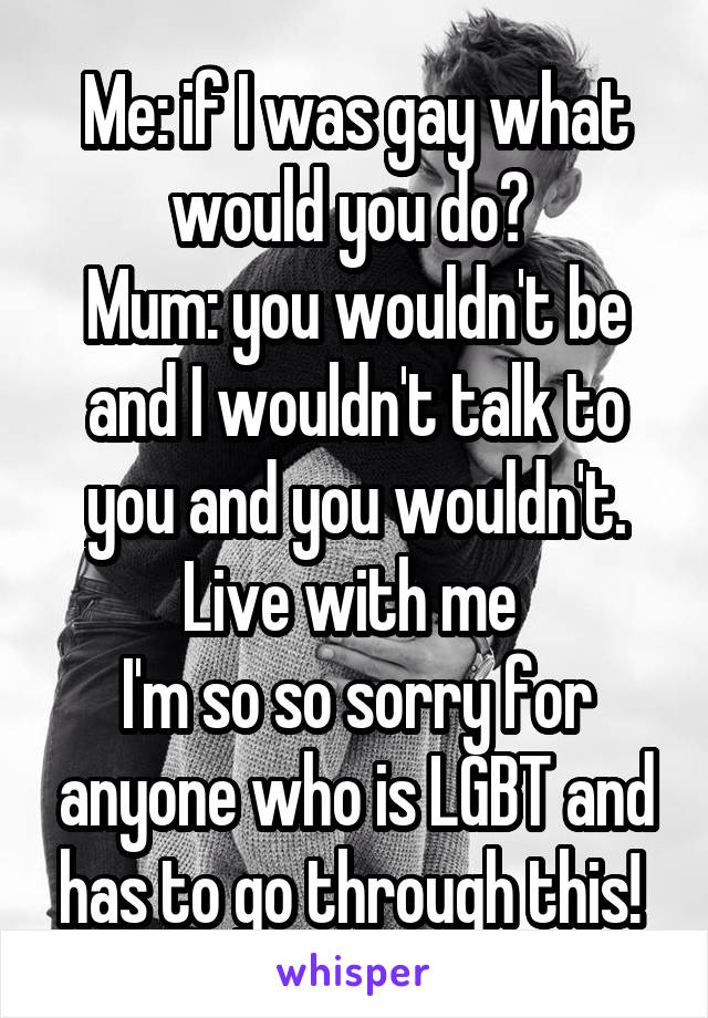 Me: if I was gay what would you do? 
Mum: you wouldn't be and I wouldn't talk to you and you wouldn't. Live with me 
I'm so so sorry for anyone who is LGBT and has to go through this! 