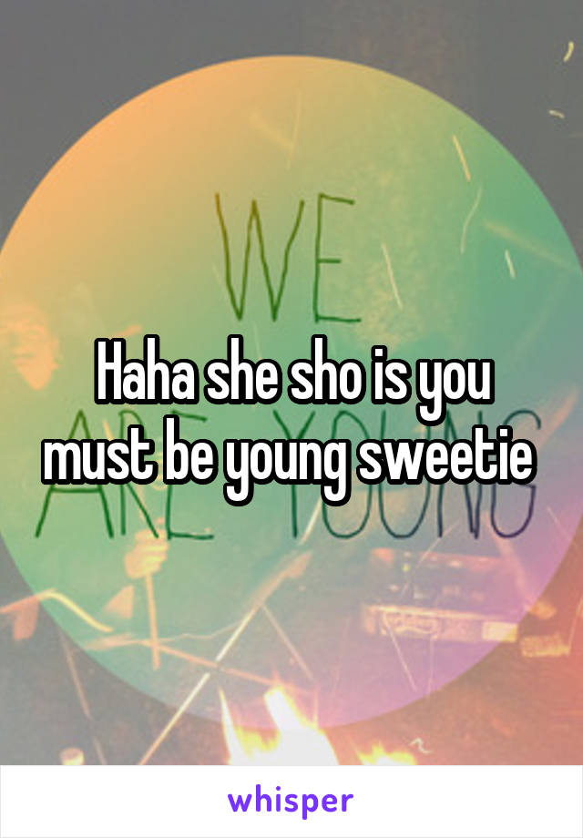 Haha she sho is you must be young sweetie 