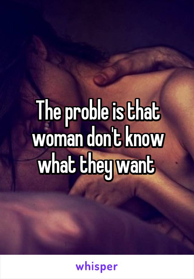 The proble is that woman don't know what they want 