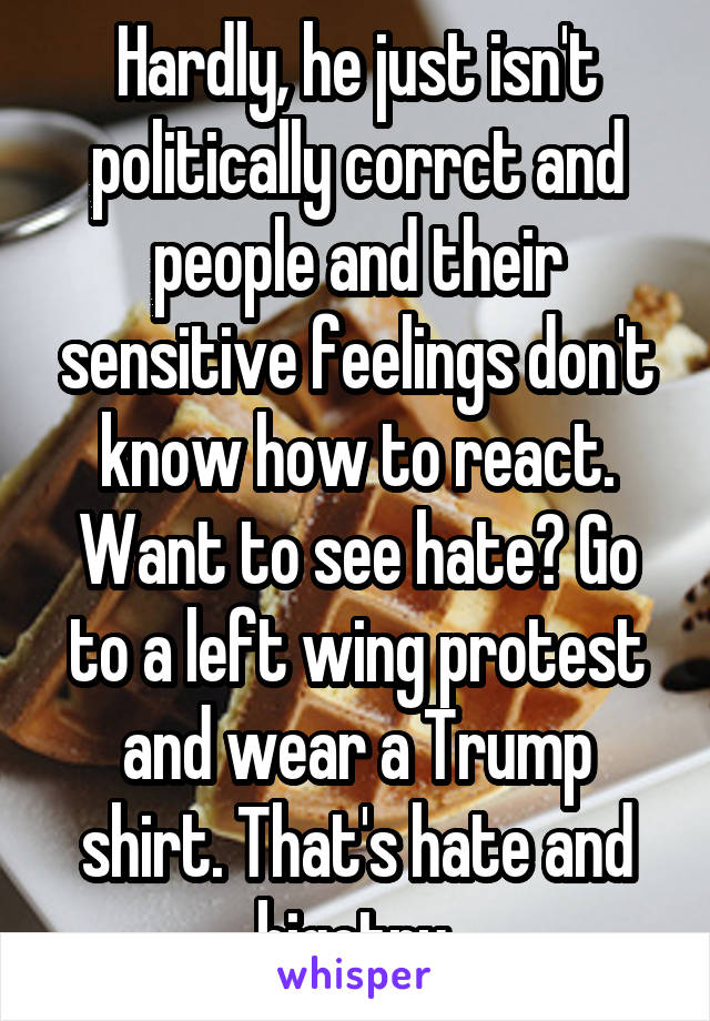 Hardly, he just isn't politically corrct and people and their sensitive feelings don't know how to react. Want to see hate? Go to a left wing protest and wear a Trump shirt. That's hate and bigotry.