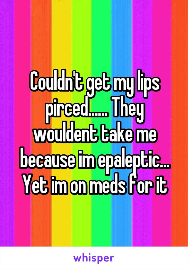 Couldn't get my lips pirced...... They wouldent take me because im epaleptic... Yet im on meds for it