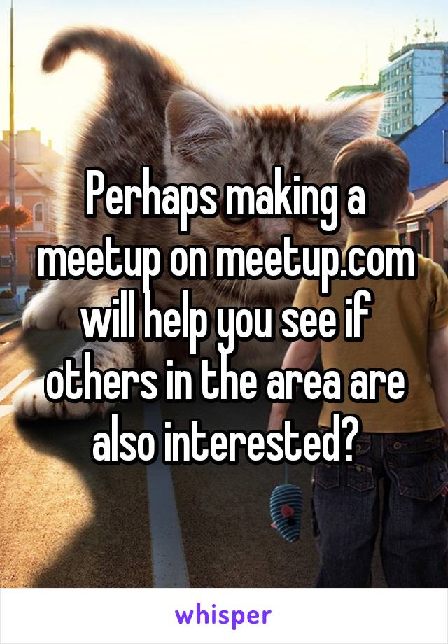 Perhaps making a meetup on meetup.com will help you see if others in the area are also interested?