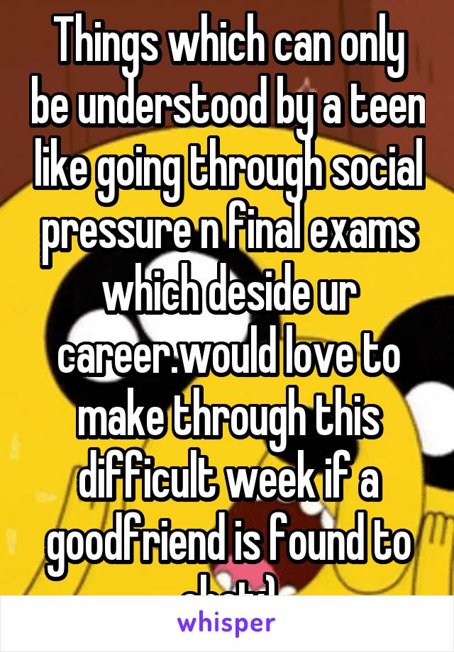 Things which can only be understood by a teen like going through social pressure n final exams which deside ur career.would love to make through this difficult week if a goodfriend is found to chat:)