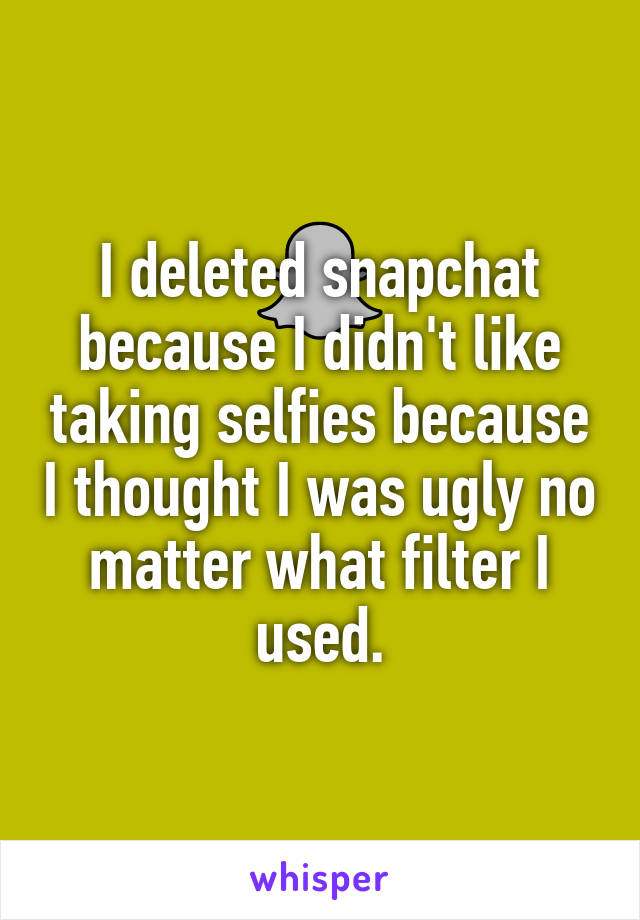 I deleted snapchat because I didn't like taking selfies because I thought I was ugly no matter what filter I used.