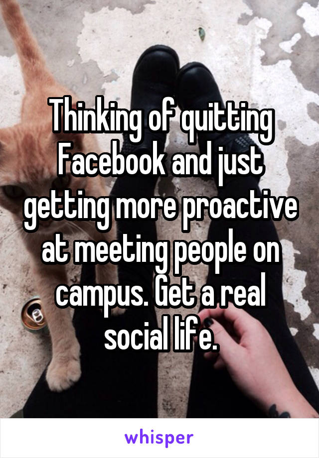 Thinking of quitting Facebook and just getting more proactive at meeting people on campus. Get a real social life.