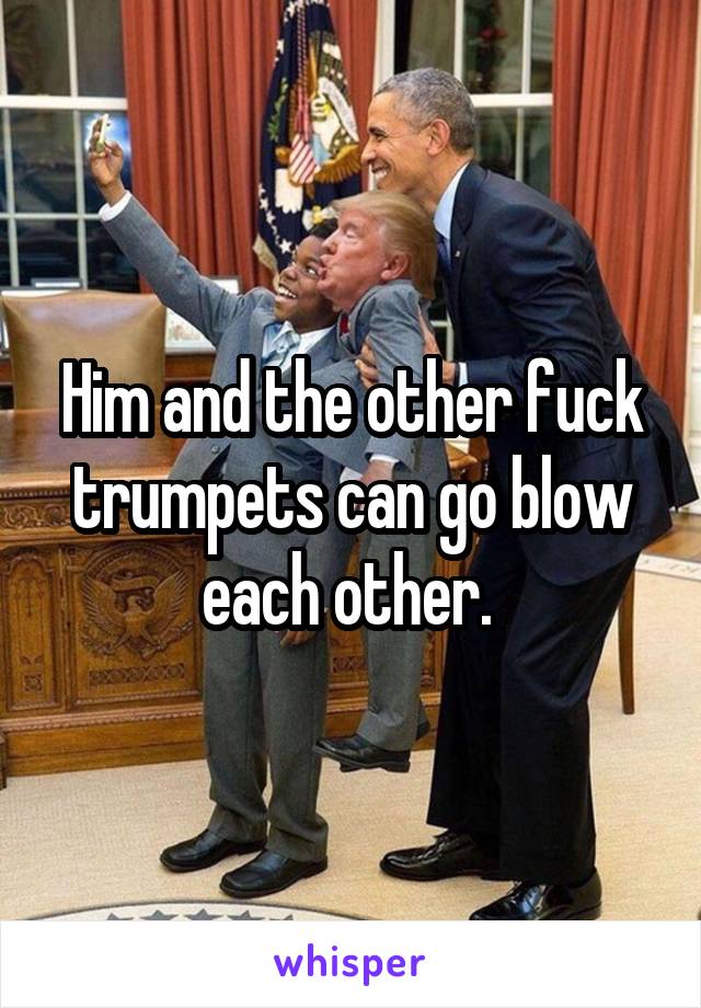 Him and the other fuck trumpets can go blow each other. 
