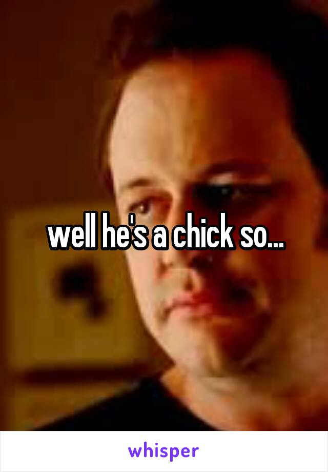 well he's a chick so...