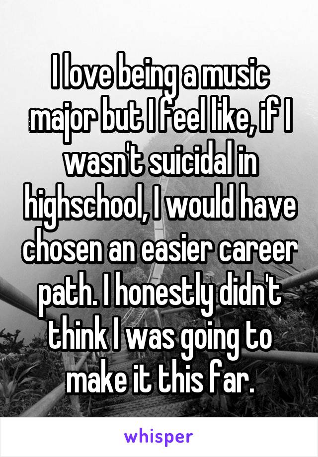 I love being a music major but I feel like, if I wasn't suicidal in highschool, I would have chosen an easier career path. I honestly didn't think I was going to make it this far.