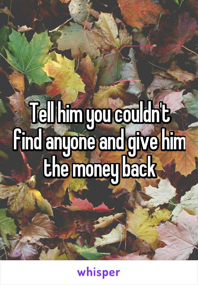 Tell him you couldn't find anyone and give him the money back