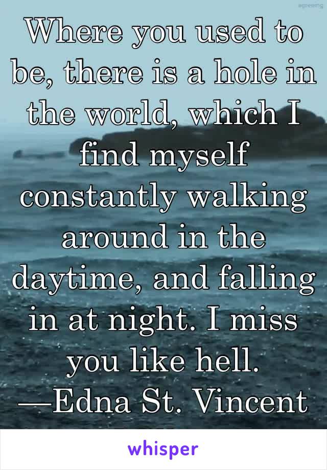 Where you used to be, there is a hole in the world, which I find myself constantly walking around in the daytime, and falling in at night. I miss you like hell.
—Edna St. Vincent Millay