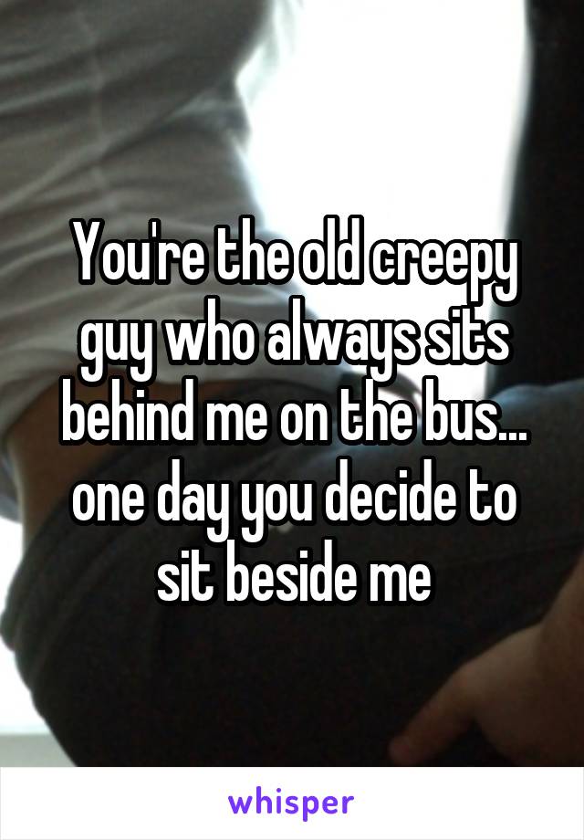 You're the old creepy guy who always sits behind me on the bus... one day you decide to sit beside me