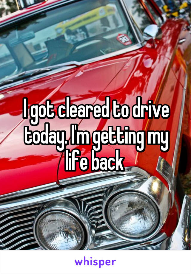 I got cleared to drive today. I'm getting my life back 