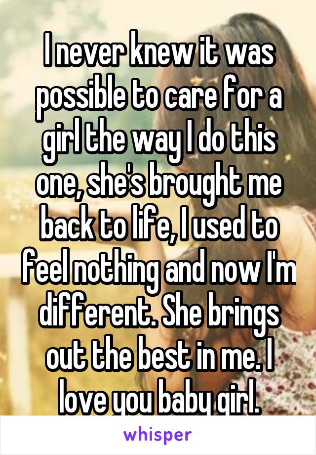 I never knew it was possible to care for a girl the way I do this one, she's brought me back to life, I used to feel nothing and now I'm different. She brings out the best in me. I love you baby girl.