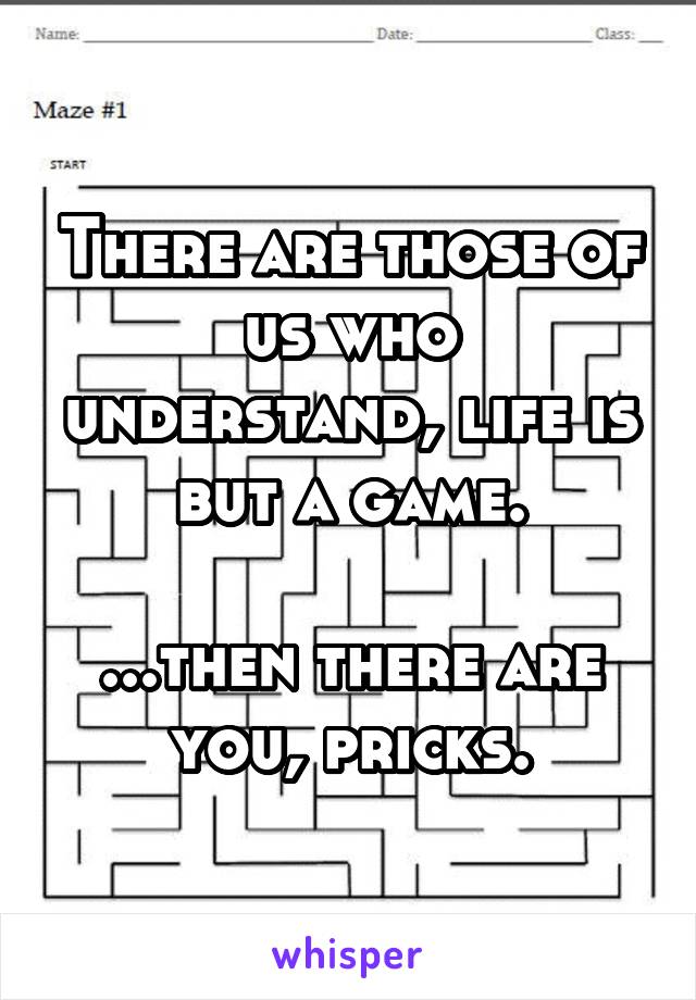 There are those of us who understand, life is but a game.

...then there are you, pricks.