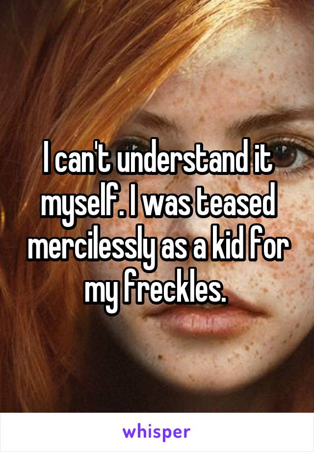 I can't understand it myself. I was teased mercilessly as a kid for my freckles. 