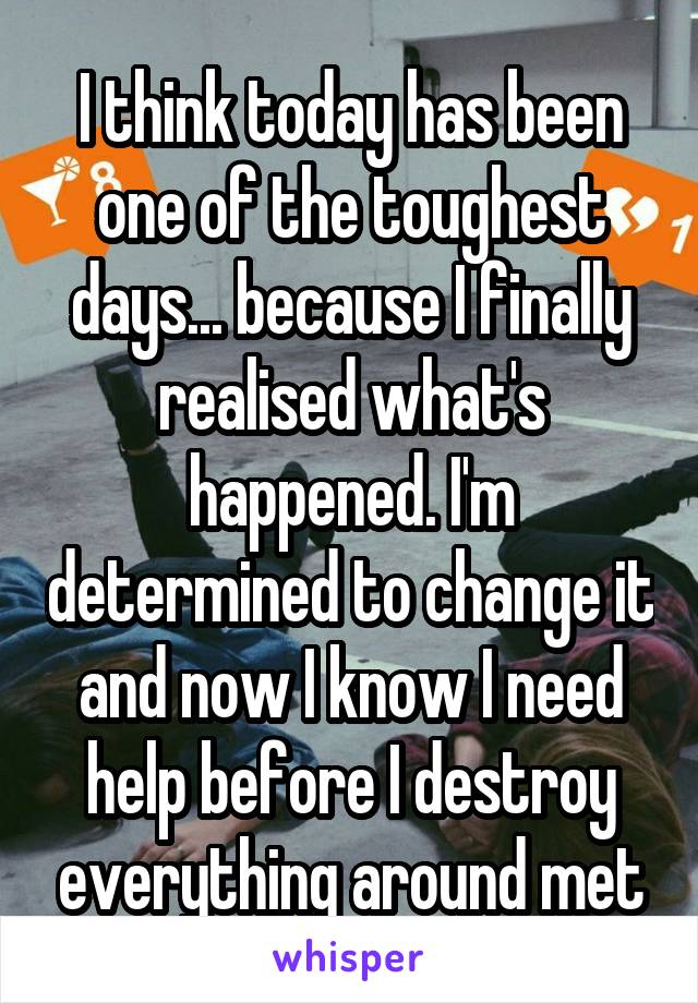 I think today has been one of the toughest days... because I finally realised what's happened. I'm determined to change it and now I know I need help before I destroy everything around met