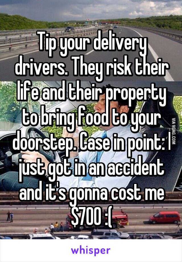 Tip your delivery drivers. They risk their life and their property to bring food to your doorstep. Case in point: I just got in an accident and it's gonna cost me $700 :(