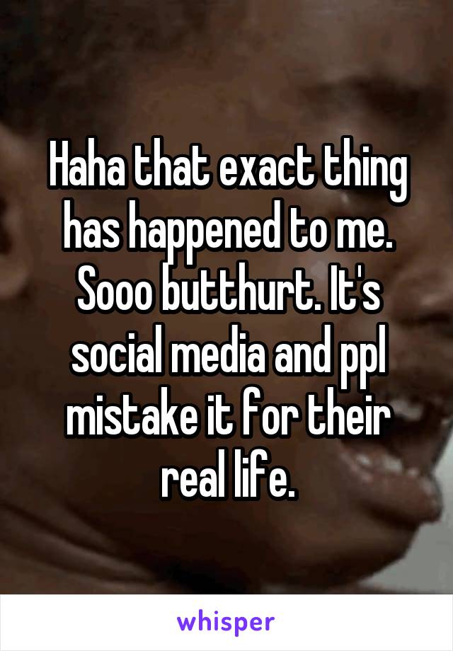 Haha that exact thing has happened to me. Sooo butthurt. It's social media and ppl mistake it for their real life.