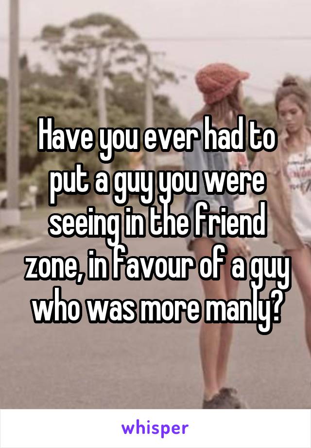 Have you ever had to put a guy you were seeing in the friend zone, in favour of a guy who was more manly?