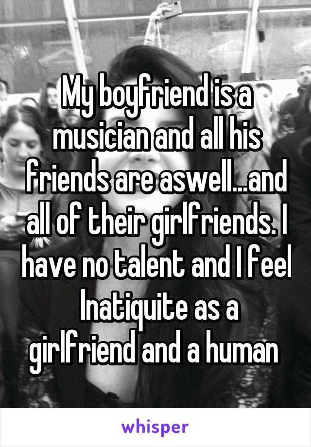 My boyfriend is a musician and all his friends are aswell...and all of their girlfriends. I have no talent and I feel  Inatiquite as a girlfriend and a human 