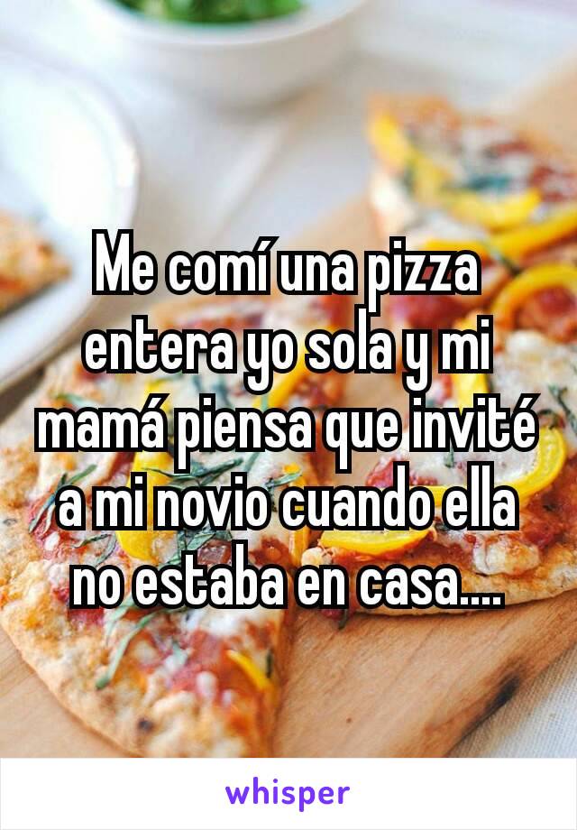 Me comí una pizza entera yo sola y mi mamá piensa que invité a mi novio cuando ella no estaba en casa....