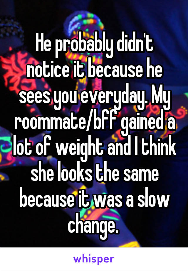 He probably didn't notice it because he sees you everyday. My roommate/bff gained a lot of weight and I think she looks the same because it was a slow change. 