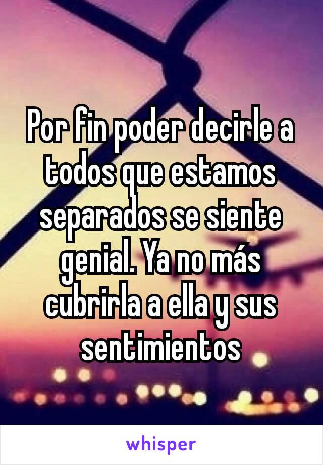 Por fin poder decirle a todos que estamos separados se siente genial. Ya no más cubrirla a ella y sus sentimientos