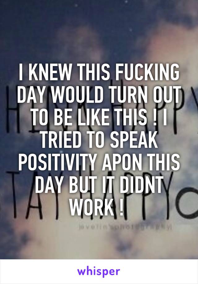 I KNEW THIS FUCKING DAY WOULD TURN OUT TO BE LIKE THIS ! I TRIED TO SPEAK POSITIVITY APON THIS DAY BUT IT DIDNT WORK ! 