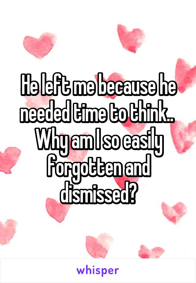 He left me because he needed time to think.. 
Why am I so easily forgotten and dismissed?