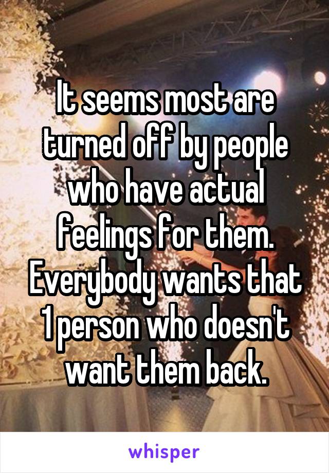 It seems most are turned off by people who have actual feelings for them. Everybody wants that 1 person who doesn't want them back.